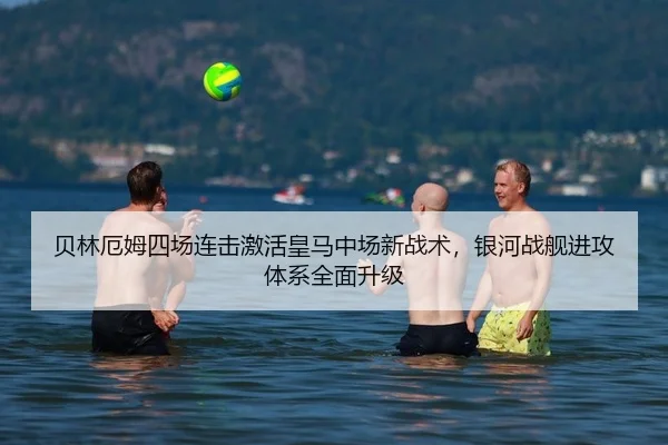 贝林厄姆四场连击激活皇马中场新战术，银河战舰进攻体系全面升级